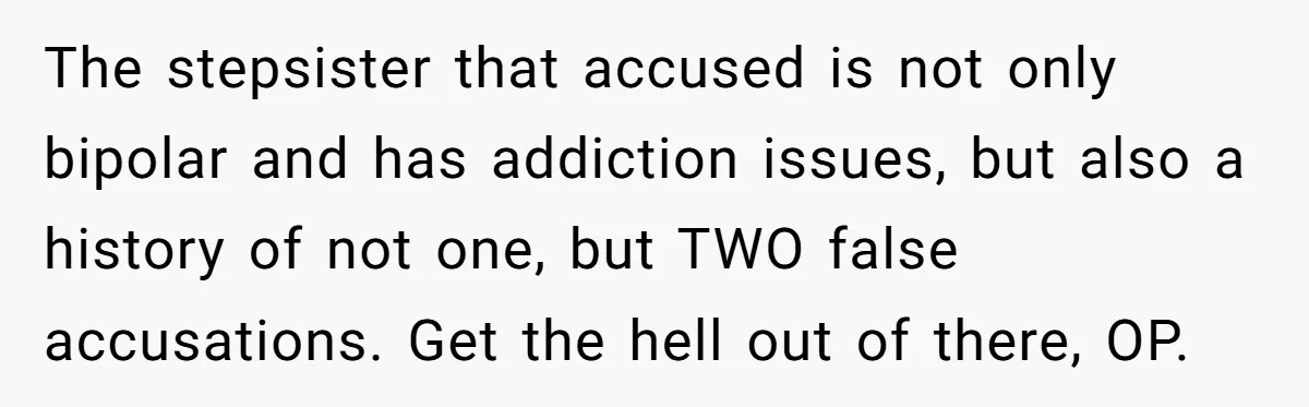 The stepsister that accused is not only bipolar and has addiction issues, but also a history of not one, but TWO false accusations. Get the hell out of there, OP.