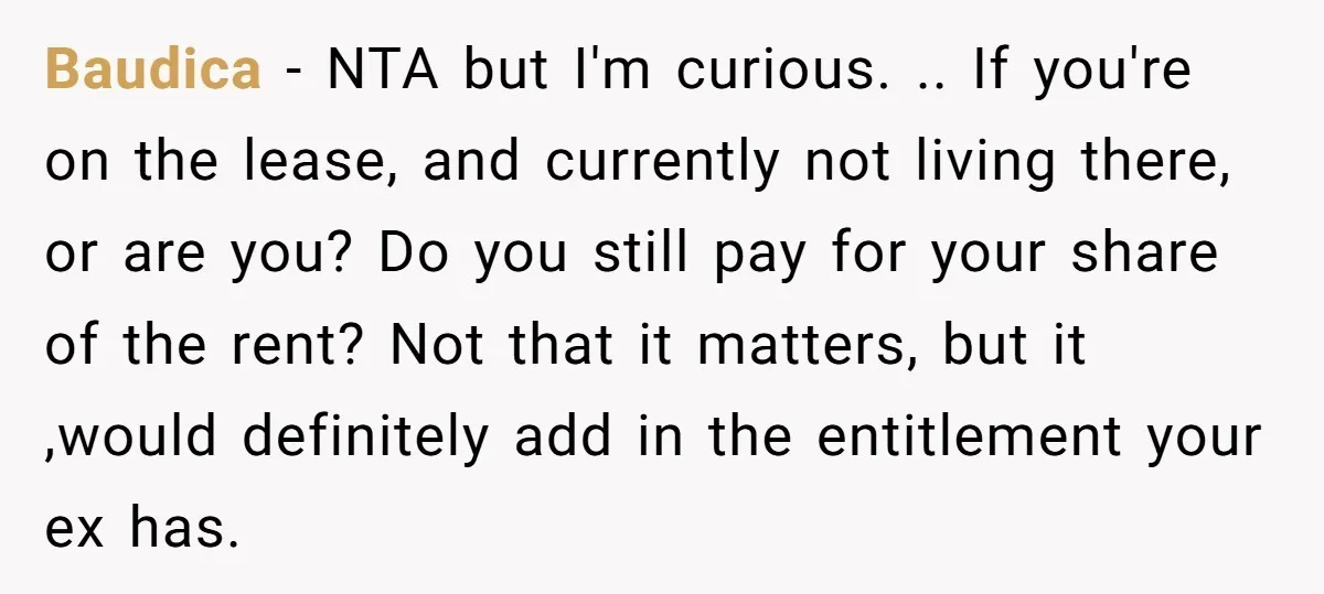 Baudica − NTA but I'm curious. .. If you're on the lease, and currently not living there, or are you? Do you still pay for your share of the rent?...