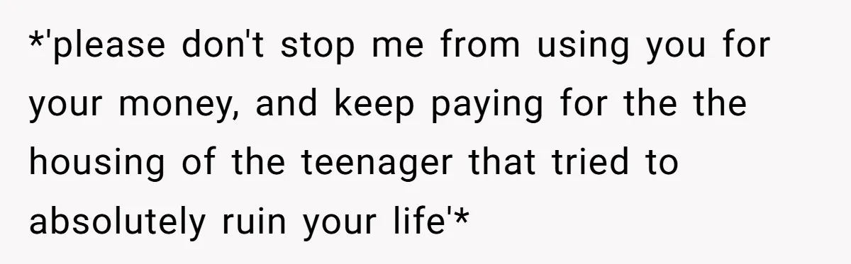 *'please don't stop me from using you for your money, and keep paying for the the housing of the teenager that tried to absolutely ruin your life'*