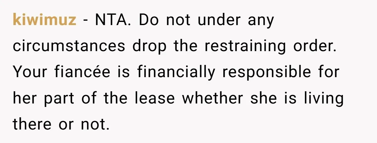 kiwimuz − NTA. Do not under any circumstances drop the restraining order. Your fiancée is financially responsible for her part of the lease whether she is living there or not.