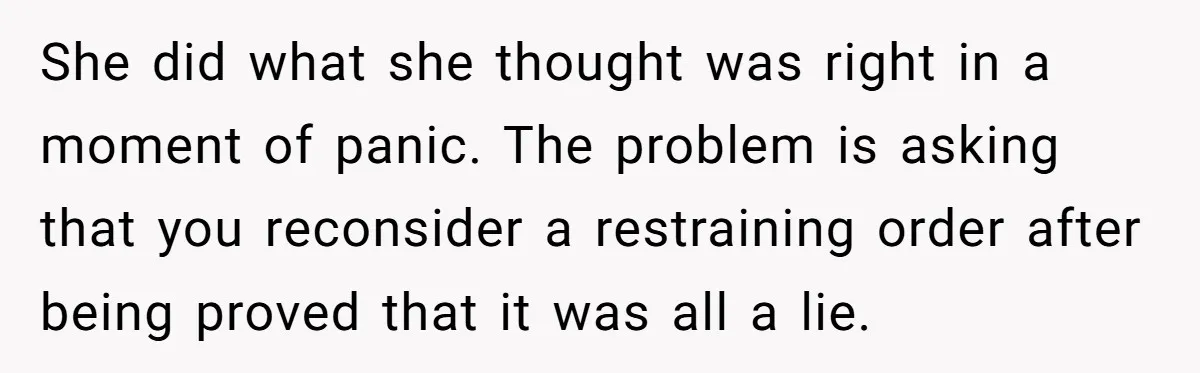 She did what she thought was right in a moment of panic. The problem is asking that you reconsider a restraining order after being proved that it was all a...