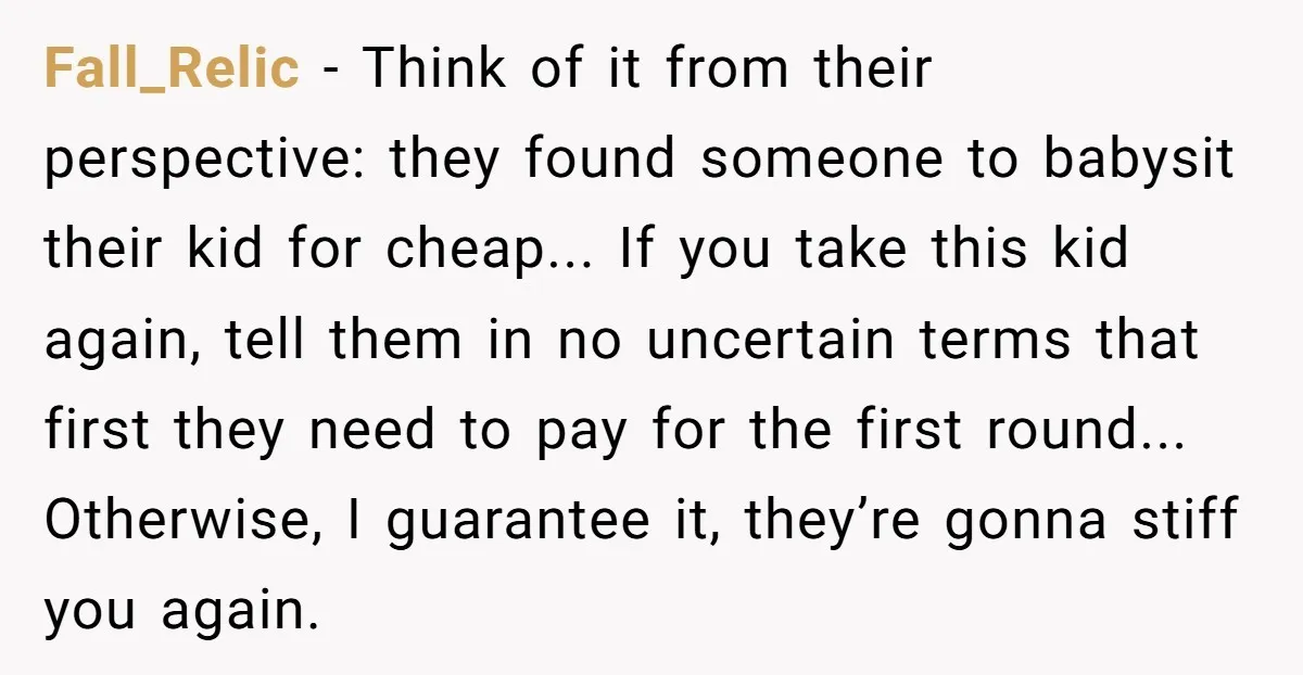 Fall_Relic - Think of it from their perspective: they found someone to babysit their kid for cheap... If you take this kid again, tell them in no uncertain terms that...