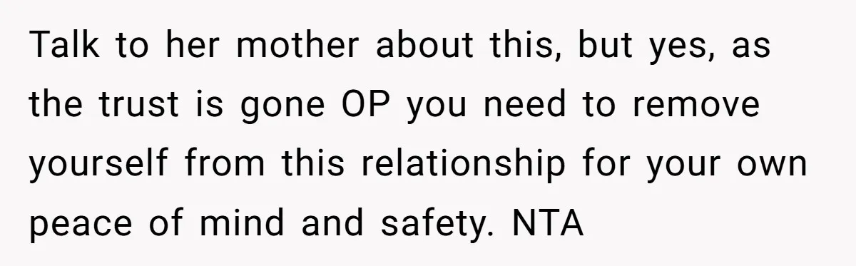 Talk to her mother about this, but yes, as the trust is gone OP you need to remove yourself from this relationship for your own peace of mind and safety....