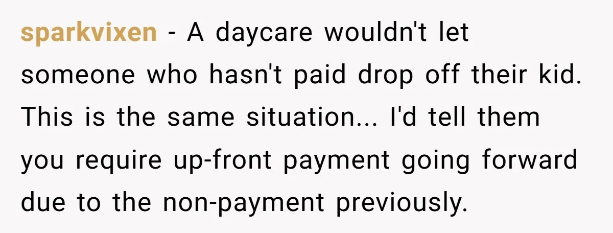 sparkvixen - A daycare wouldn't let someone who hasn't paid drop off their kid. This is the same situation... I'd tell them you require up-front payment going forward due to...