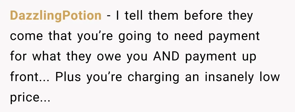 DazzlingPotion - I tell them before they come that you’re going to need payment for what they owe you AND payment up front... Plus you’re charging an insanely low price...