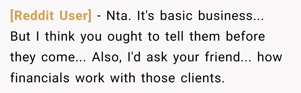 [Reddit User] - Nta. It's basic business... But I think you ought to tell them before they come... Also, I'd ask your friend... how financials work with those clients.