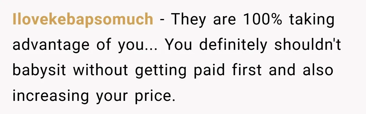 Ilovekebapsomuch - They are 100% taking advantage of you... You definitely shouldn't babysit without getting paid first and also increasing your price.