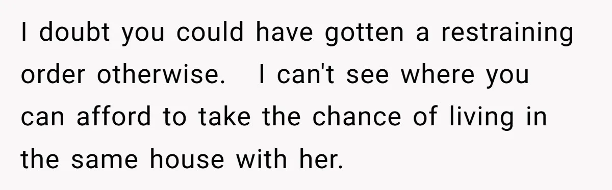 I doubt you could have gotten a restraining order otherwise.   I can't see where you can afford to take the chance of living in the same house with her.