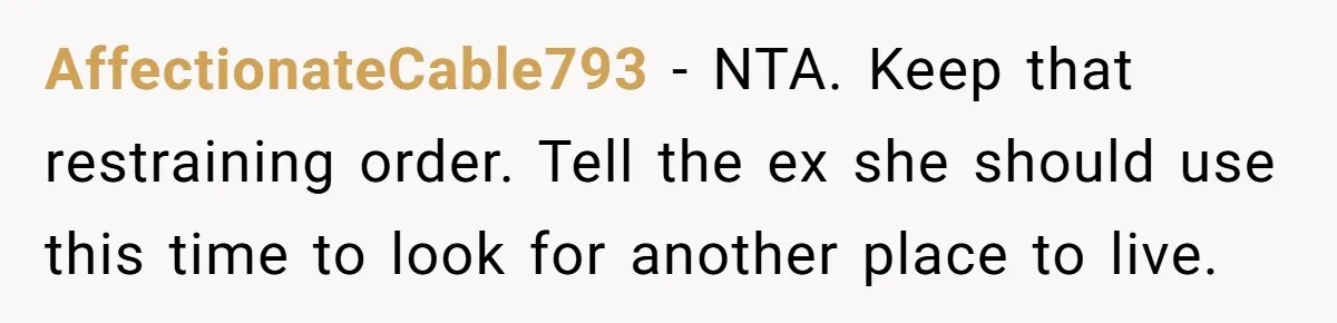 AffectionateCable793 − NTA. Keep that restraining order. Tell the ex she should use this time to look for another place to live.