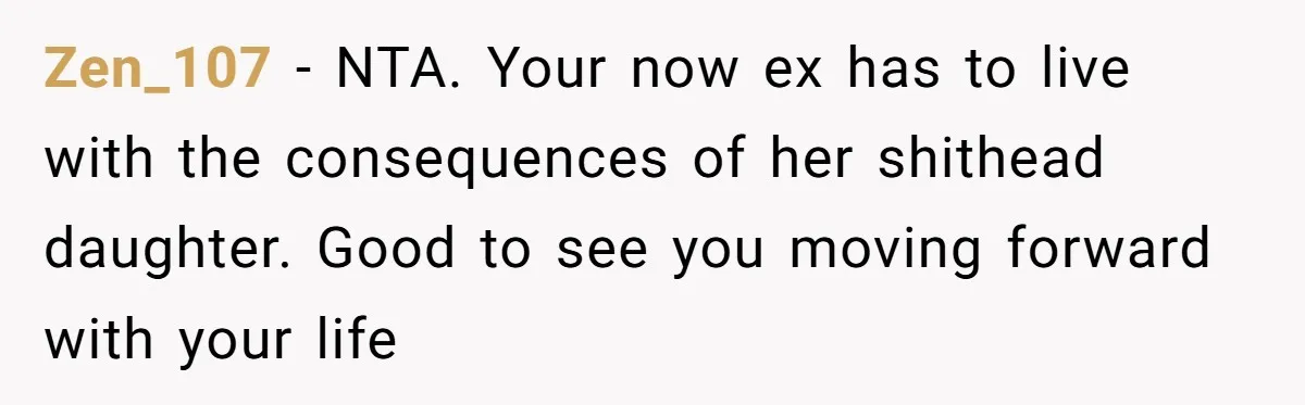 Zen_107 − NTA. Your now ex has to live with the consequences of her shithead daughter. Good to see you moving forward with your life