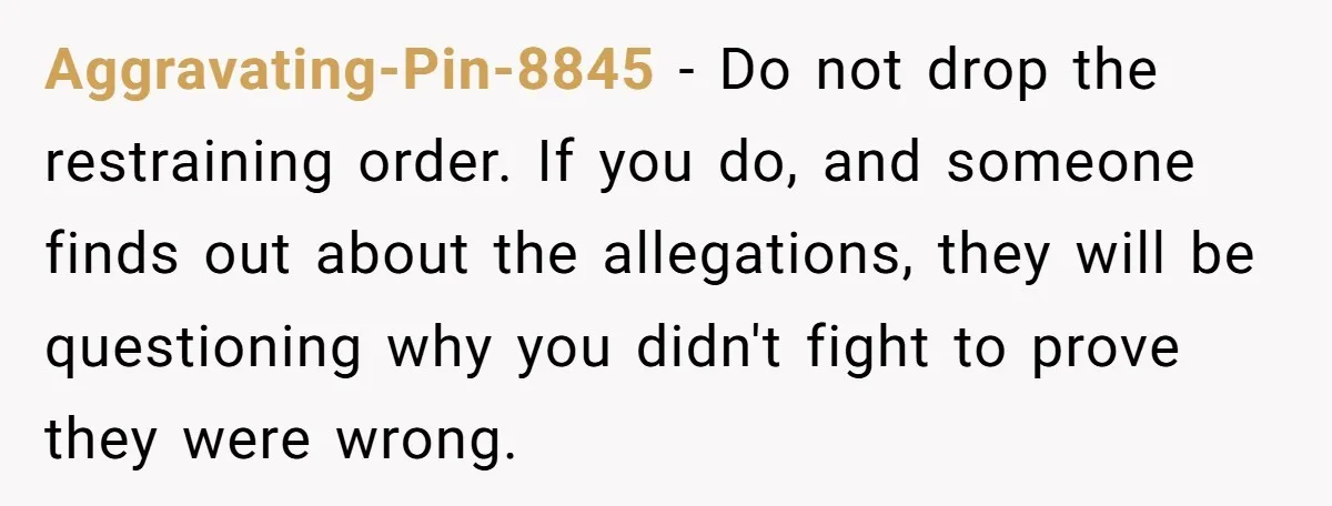 Aggravating-Pin-8845 − Do not drop the restraining order. If you do, and someone finds out about the allegations, they will be questioning why you didn't fight to prove they were...