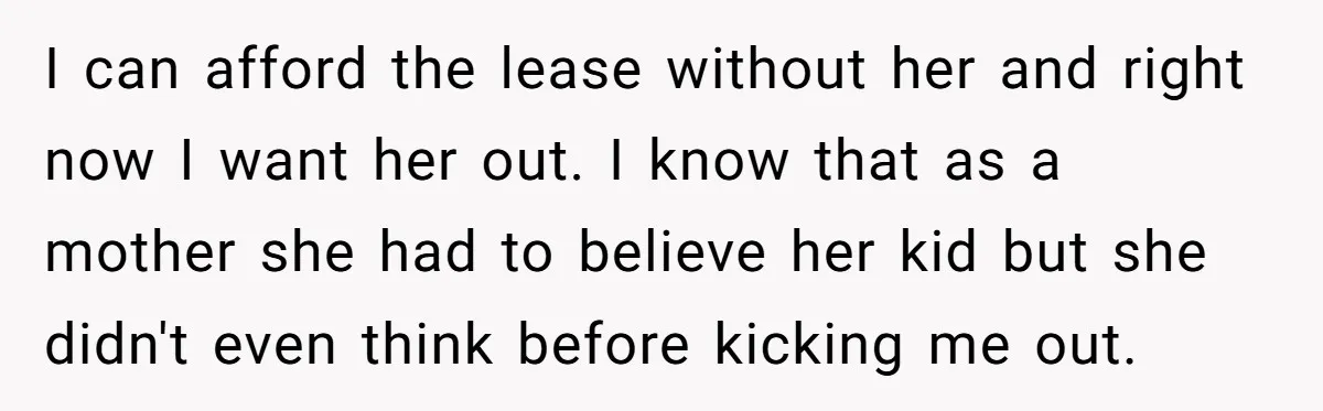 I can afford the lease without her and right now I want her out. I know that as a mother she had to believe her kid but she didn't even...