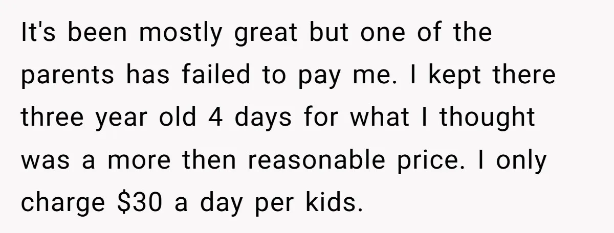 It's been mostly great but one of the parents has failed to pay me. I kept there three year old 4 days for what I thought was a more then...