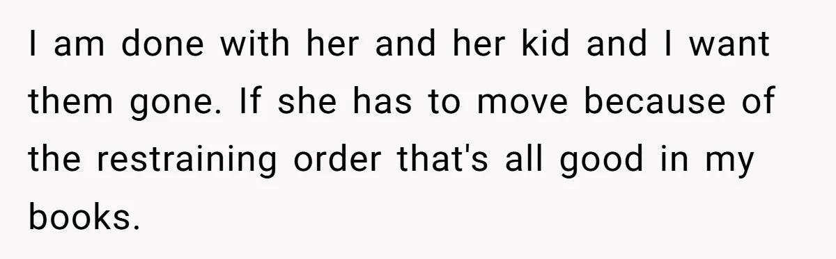 I am done with her and her kid and I want them gone. If she has to move because of the restraining order that's all good in my books.