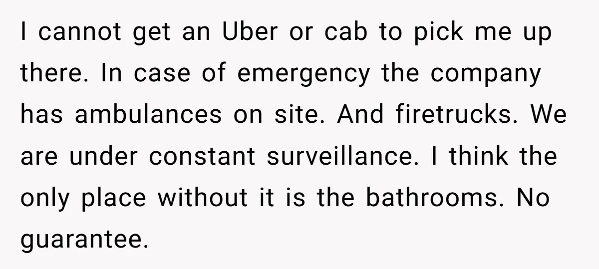 I cannot get an Uber or cab to pick me up there. In case of emergency the company has ambulances on site. And firetrucks. We are under constant surveillance. I...