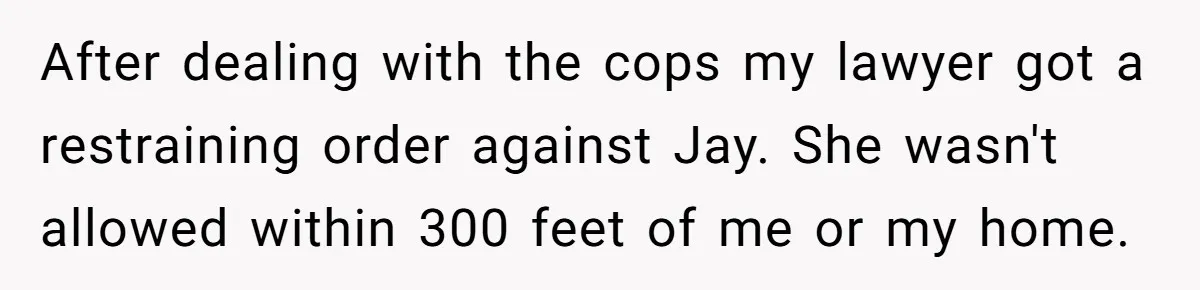After dealing with the cops my lawyer got a restraining order against Jay. She wasn't allowed within 300 feet of me or my home.