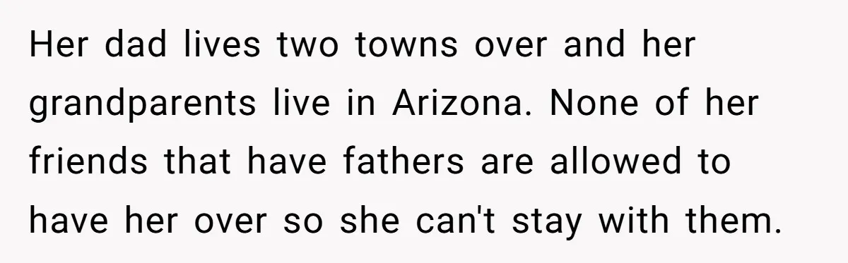 Her dad lives two towns over and her grandparents live in Arizona. None of her friends that have fathers are allowed to have her over so she can't stay with...