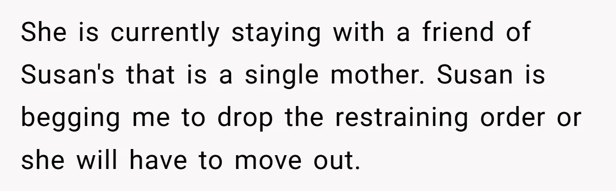 She is currently staying with a friend of Susan's that is a single mother. Susan is begging me to drop the restraining order or she will have to move out.