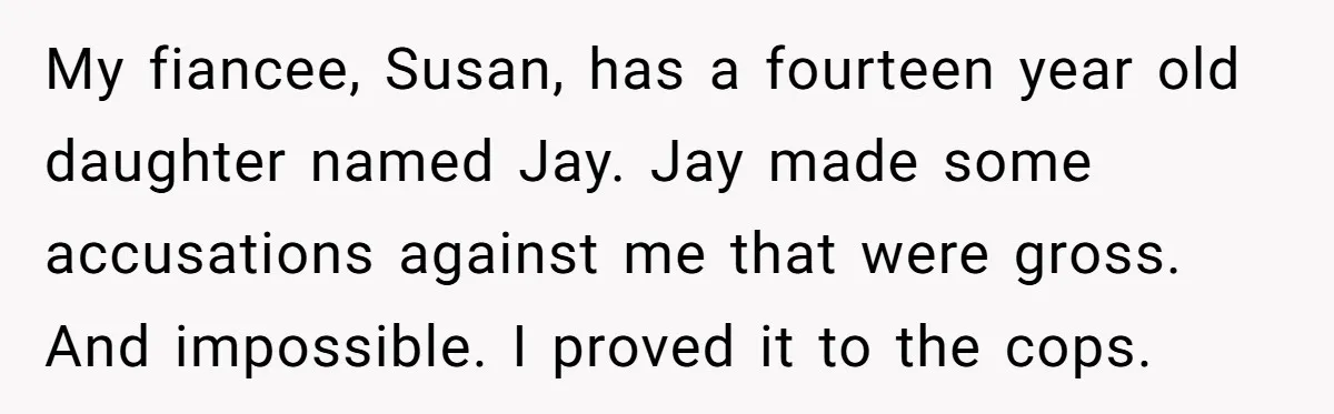 My fiancee, Susan, has a fourteen year old daughter named Jay. Jay made some accusations against me that were gross. And impossible. I proved it to the cops.