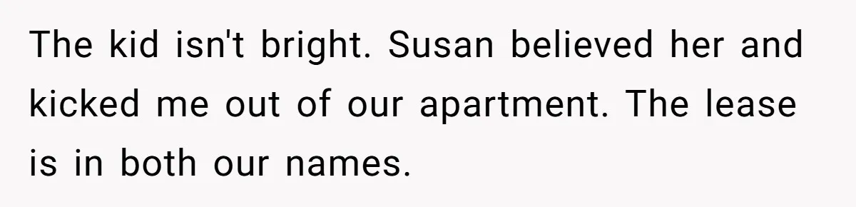 The kid isn't bright. Susan believed her and kicked me out of our apartment. The lease is in both our names.