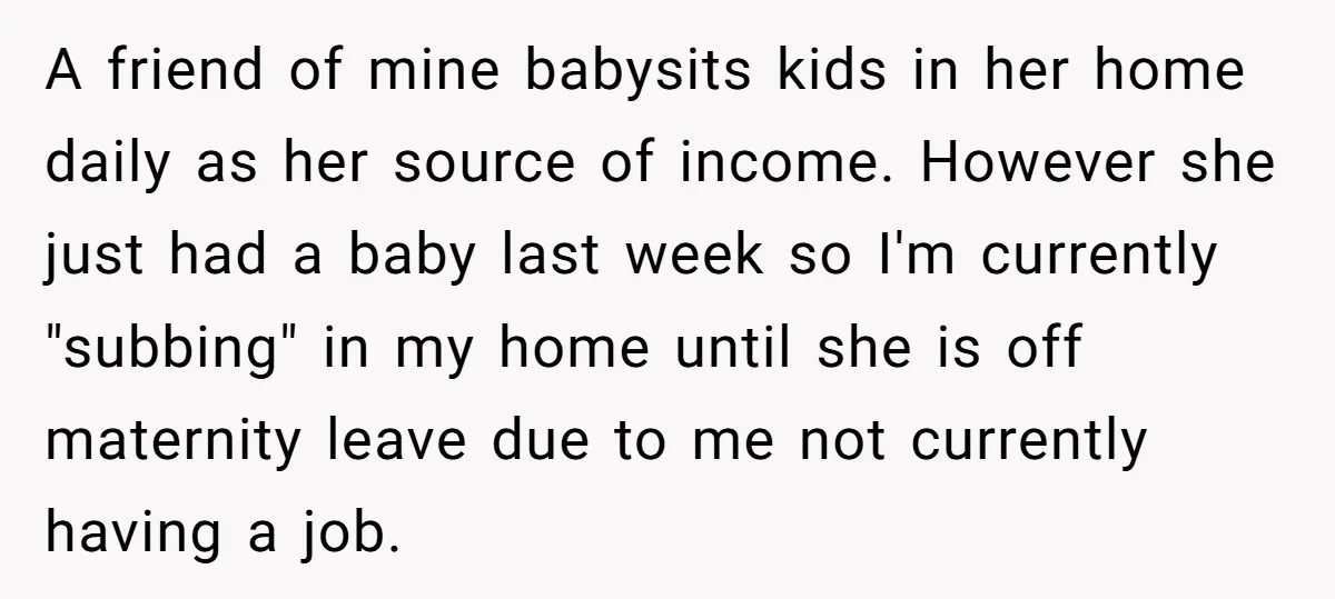 A friend of mine babysits kids in her home daily as her source of income. However she just had a baby last week so I'm currently "subbing" in my home...