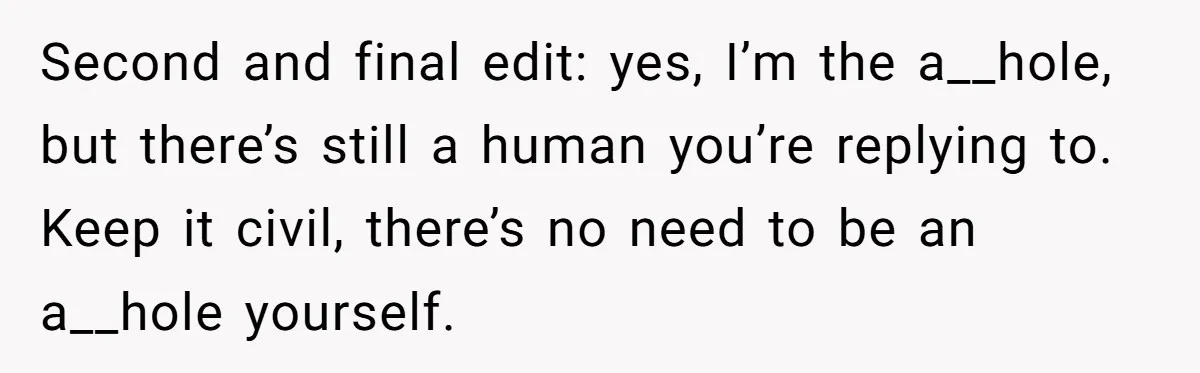 Second and final edit: yes, I’m the a__hole, but there’s still a human you’re replying to. Keep it civil, there’s no need to be an a__hole yourself.