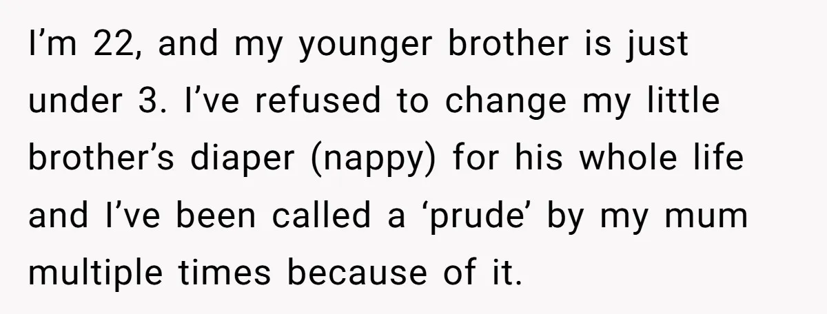 I’m 22, and my younger brother is just under 3. I’ve refused to change my little brother’s diaper (nappy) for his whole life and I’ve been called a ‘prude’ by...
