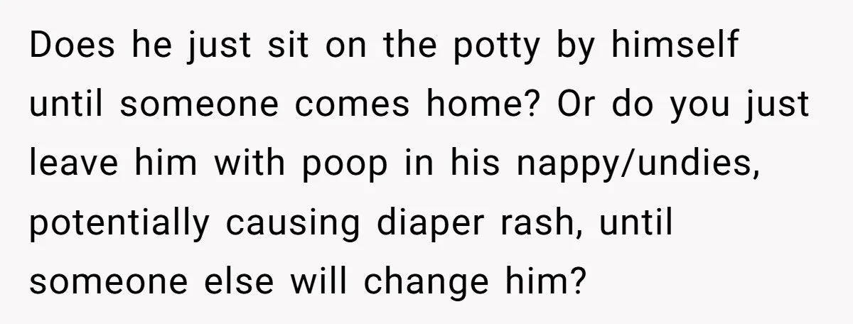 Does he just sit on the potty by himself until someone comes home? Or do you just leave him with poop in his nappy/undies, potentially causing diaper rash, until someone...