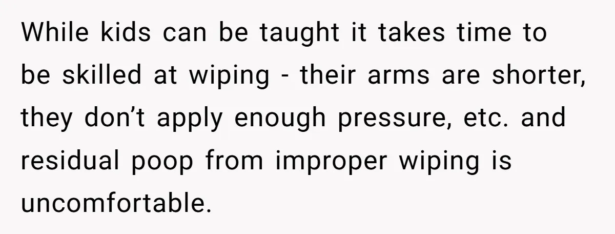 While kids can be taught it takes time to be skilled at wiping - their arms are shorter, they don’t apply enough pressure, etc. and residual poop from improper wiping...
