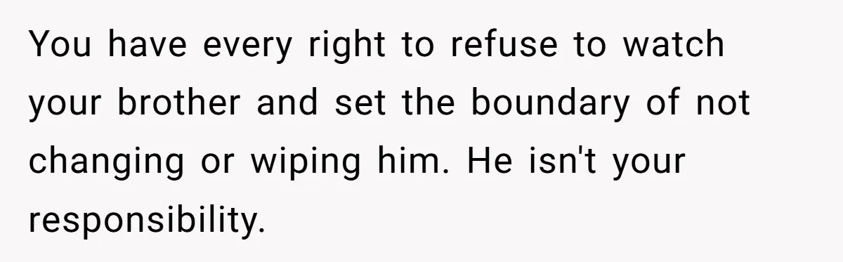 You have every right to refuse to watch your brother and set the boundary of not changing or wiping him. He isn't your responsibility.