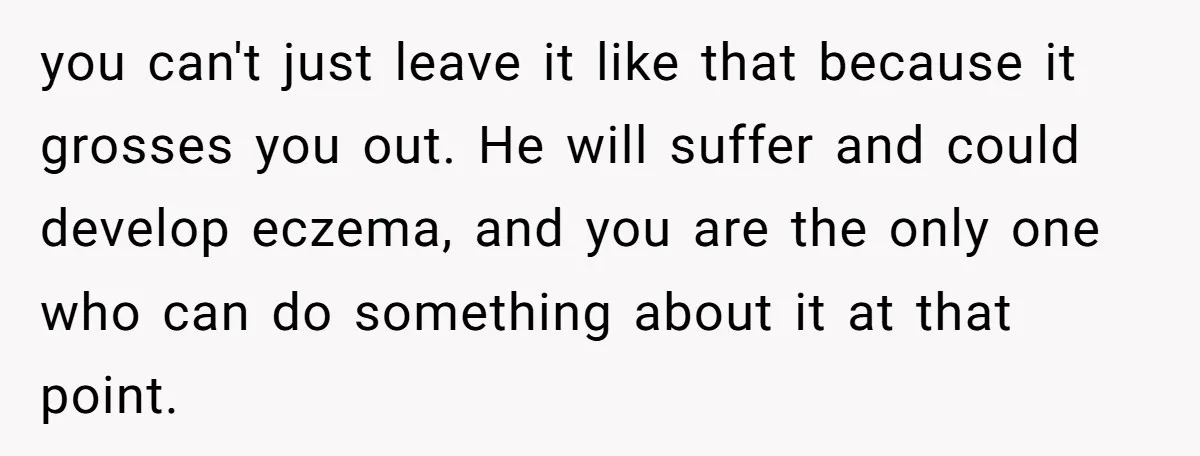 you can't just leave it like that because it grosses you out. He will suffer and could develop eczema, and you are the only one who can do something about...