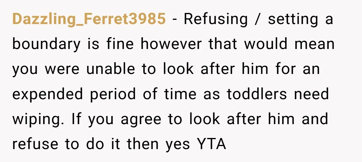 Dazzling_Ferret3985 − Refusing / setting a boundary is fine however that would mean you were unable to look after him for an expended period of time as toddlers need wiping....