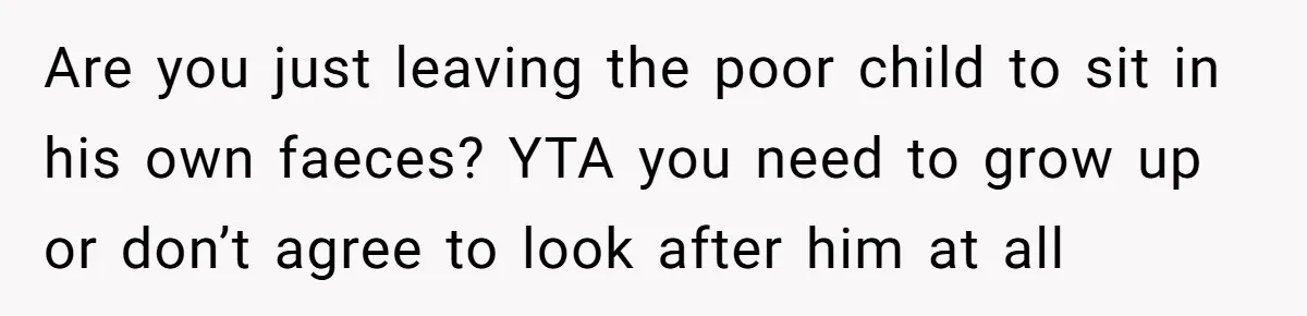 Are you just leaving the poor child to sit in his own faeces? YTA you need to grow up or don’t agree to look after him at all