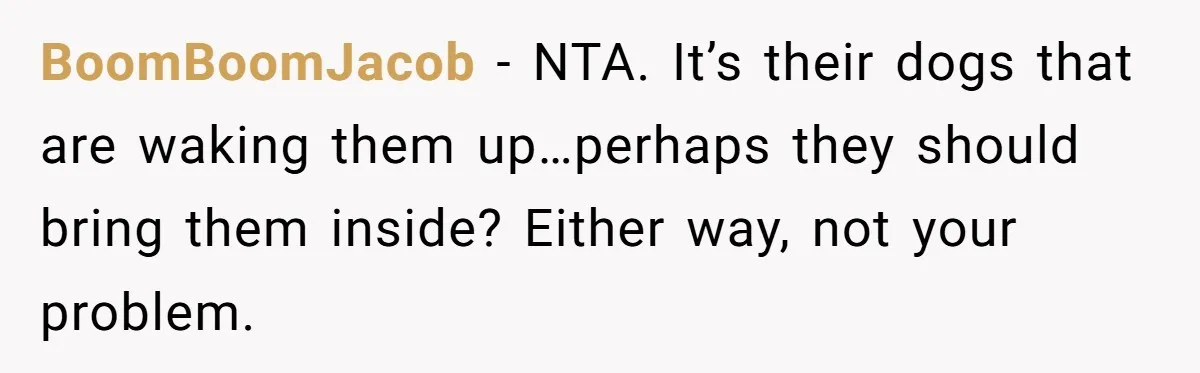 BoomBoomJacob - NTA. It’s their dogs that are waking them up…perhaps they should bring them inside? Either way, not your problem.