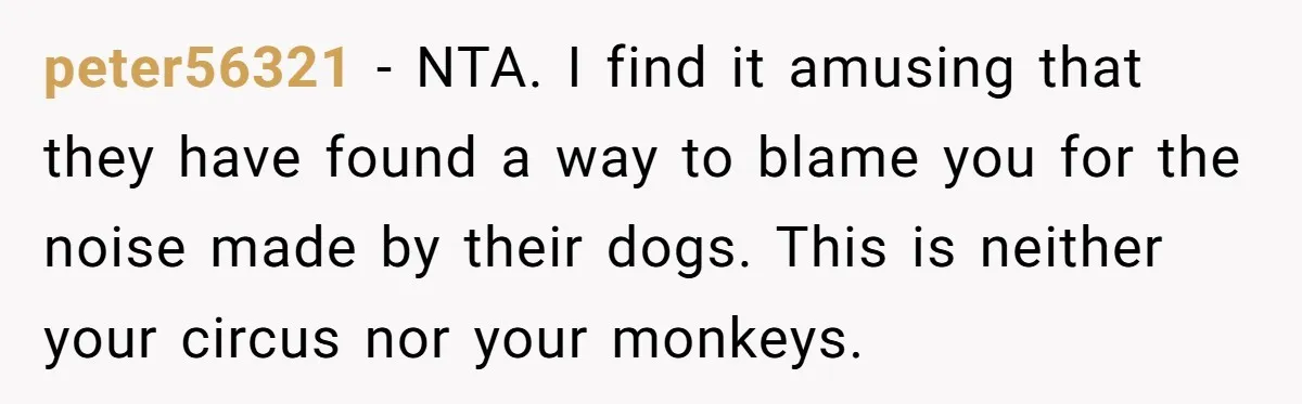 peter56321 - NTA. I find it amusing that they have found a way to blame you for the noise made by their dogs. This is neither your circus nor your...