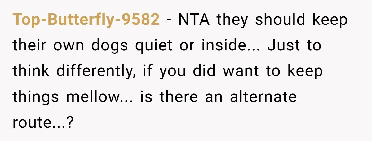 Top-Butterfly-9582 - NTA they should keep their own dogs quiet or inside... Just to think differently, if you did want to keep things mellow... is there an alternate route...?
