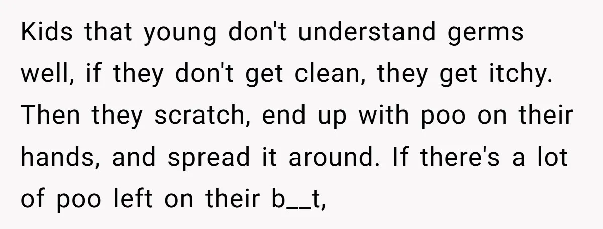 Kids that young don't understand germs well, if they don't get clean, they get itchy. Then they scratch, end up with poo on their hands, and spread it around. If...