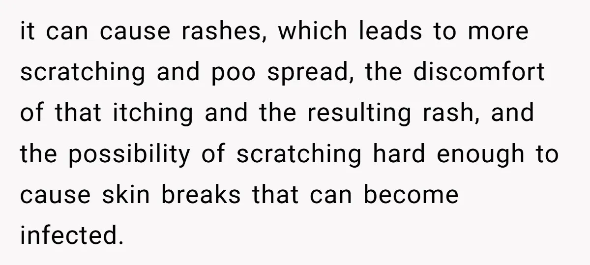 it can cause rashes, which leads to more scratching and poo spread, the discomfort of that itching and the resulting rash, and the possibility of scratching hard enough to cause...