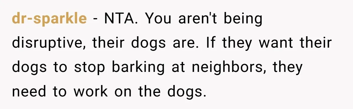 dr-sparkle - NTA. You aren't being disruptive, their dogs are. If they want their dogs to stop barking at neighbors, they need to work on the dogs.