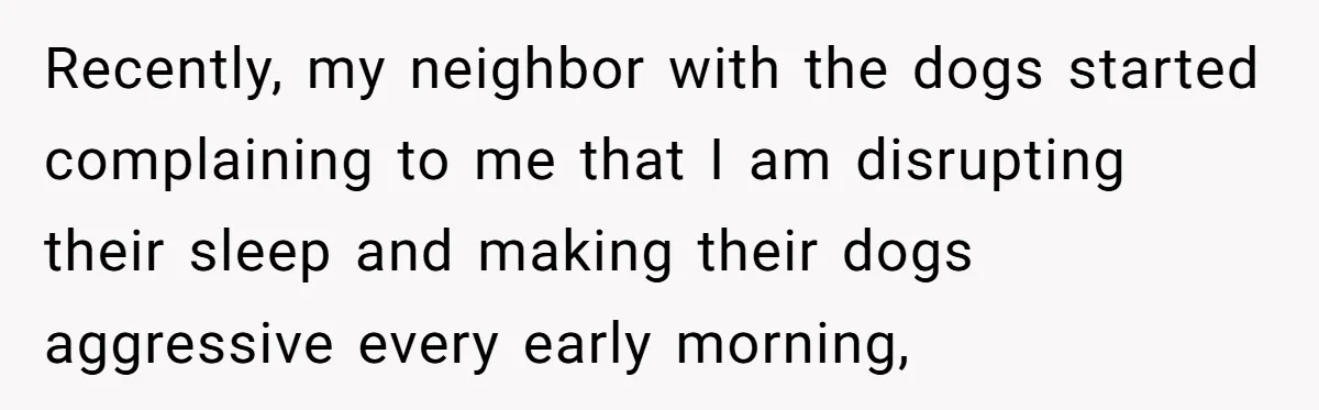 Recently, my neighbor with the dogs started complaining to me that I am disrupting their sleep and making their dogs aggressive every early morning,