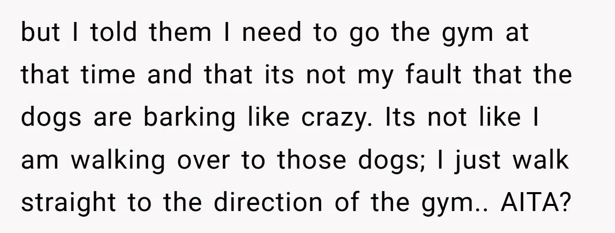 but I told them I need to go the gym at that time and that its not my fault that the dogs are barking like crazy. Its not like I...