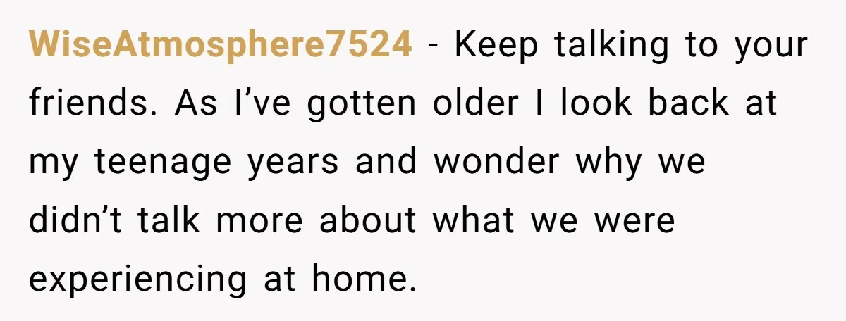 WiseAtmosphere7524 − Keep talking to your friends. As I’ve gotten older I look back at my teenage years and wonder why we didn’t talk more about what we were experiencing...