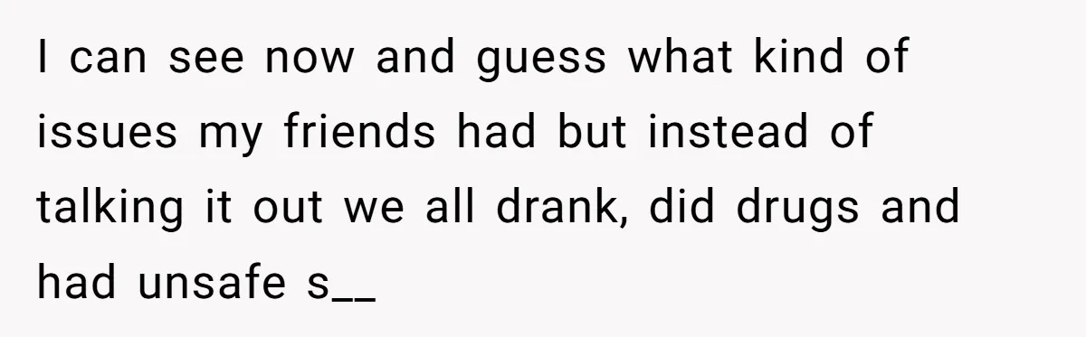 I can see now and guess what kind of issues my friends had but instead of talking it out we all drank, did drugs and had unsafe s__