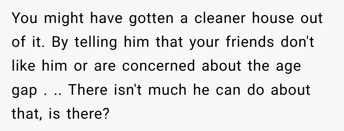 You might have gotten a cleaner house out of it. By telling him that your friends don't like him or are concerned about the age gap . .. There isn't...