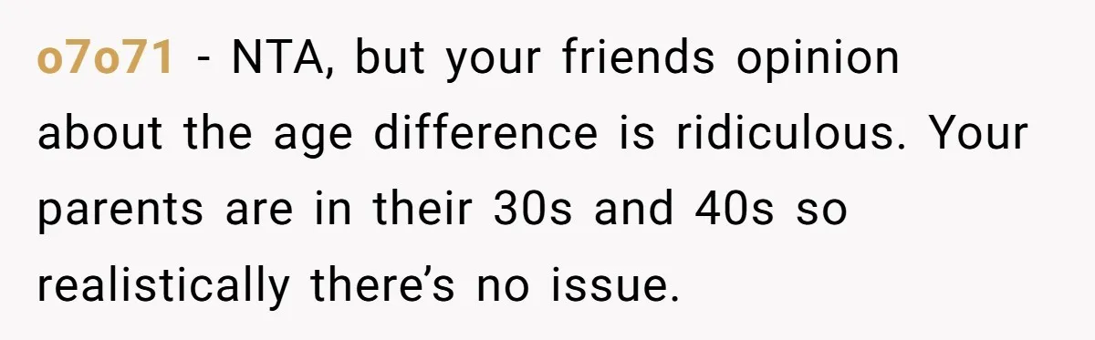 o7o71 − NTA, but your friends opinion about the age difference is ridiculous. Your parents are in their 30s and 40s so realistically there’s no issue.