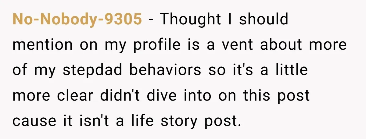 No-Nobody-9305 − Thought I should mention on my profile is a vent about more of my stepdad behaviors so it's a little more clear didn't dive into on this post...