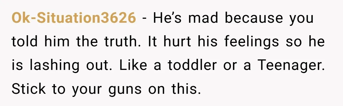 Ok-Situation3626 − He’s mad because you told him the truth. It hurt his feelings so he is lashing out. Like a toddler or a Teenager. Stick to your guns on...