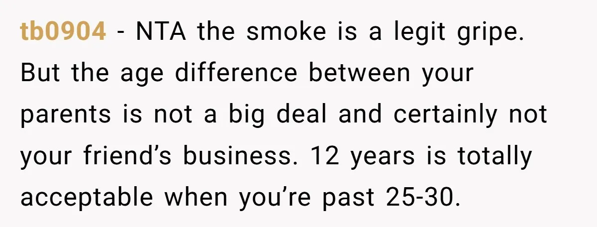 tb0904 − NTA the smoke is a legit gripe. But the age difference between your parents is not a big deal and certainly not your friend’s business. 12 years is...