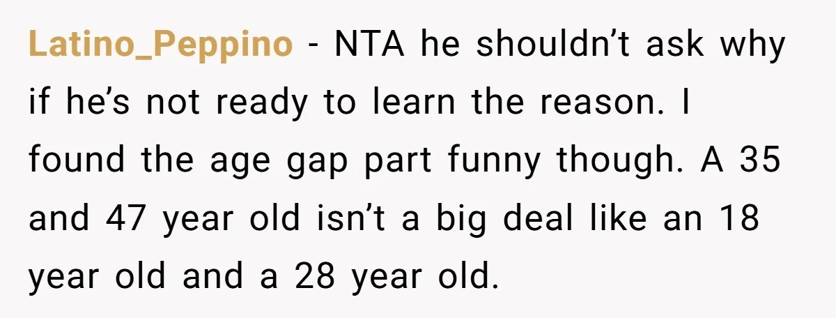 Latino_Peppino − NTA he shouldn’t ask why if he’s not ready to learn the reason. I found the age gap part funny though. A 35 and 47 year old isn’t...