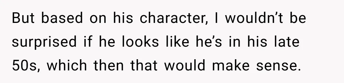 But based on his character, I wouldn’t be surprised if he looks like he’s in his late 50s, which then that would make sense.